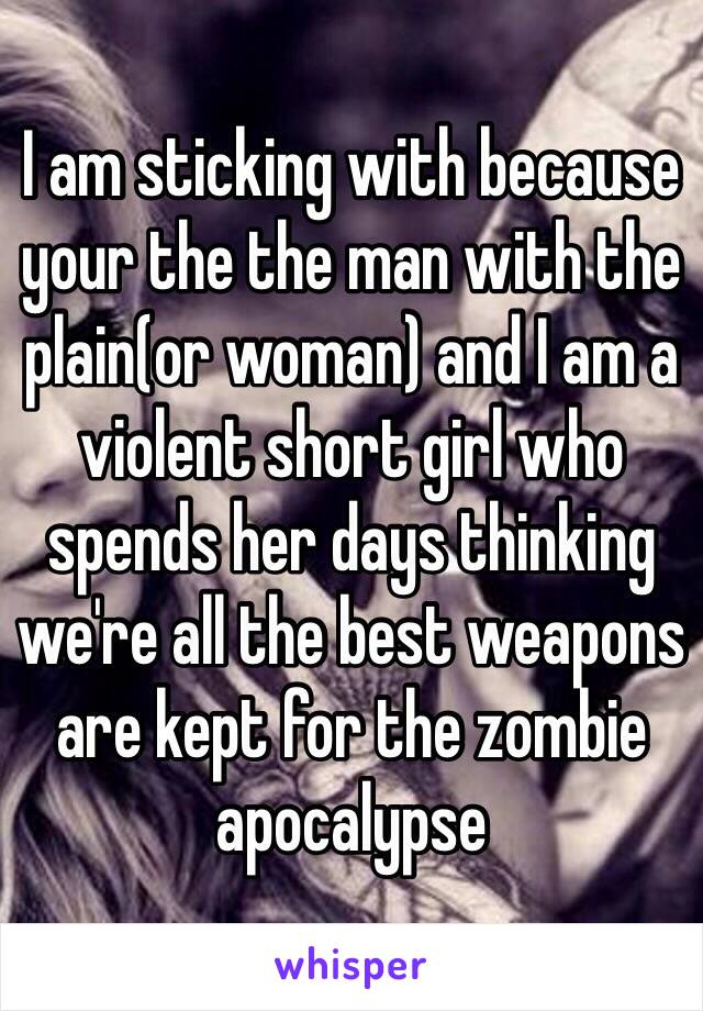 I am sticking with because your the the man with the plain(or woman) and I am a violent short girl who spends her days thinking we're all the best weapons are kept for the zombie apocalypse  
