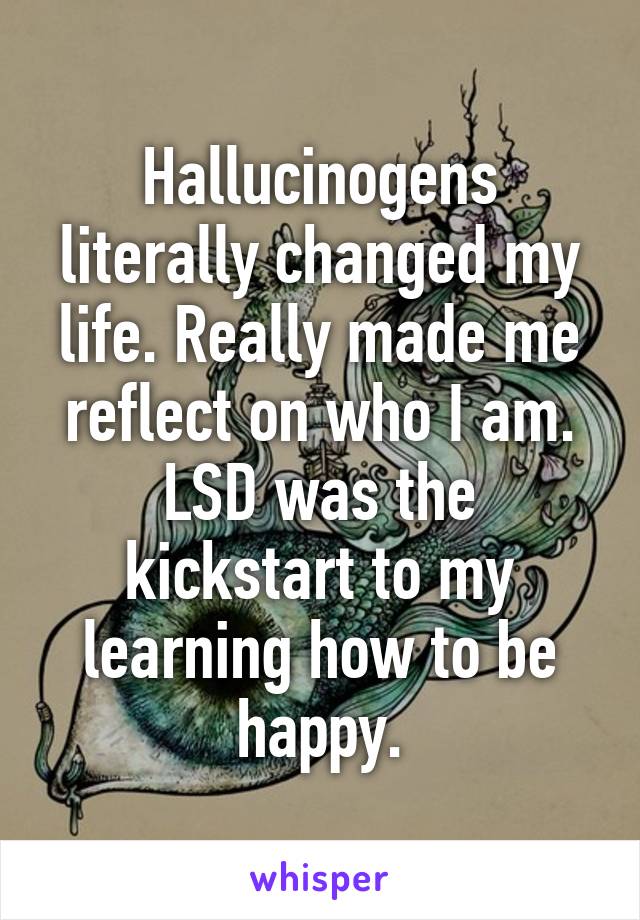 Hallucinogens literally changed my life. Really made me reflect on who I am. LSD was the kickstart to my learning how to be happy.