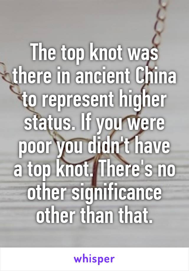 The top knot was there in ancient China to represent higher status. If you were poor you didn't have a top knot. There's no other significance other than that.