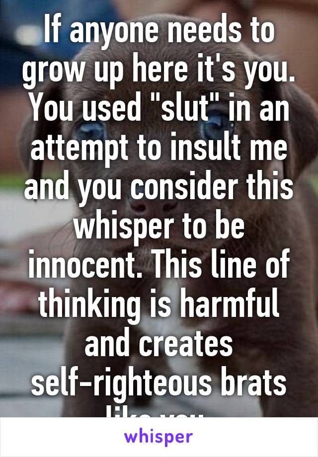 If anyone needs to grow up here it's you. You used "slut" in an attempt to insult me and you consider this whisper to be innocent. This line of thinking is harmful and creates self-righteous brats like you.