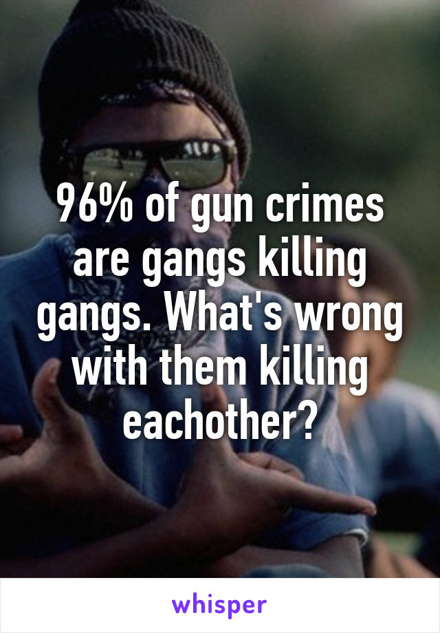 96% of gun crimes are gangs killing gangs. What's wrong with them killing eachother?