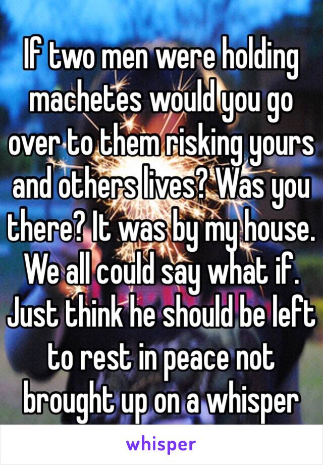 If two men were holding machetes would you go over to them risking yours and others lives? Was you there? It was by my house. We all could say what if. Just think he should be left to rest in peace not brought up on a whisper