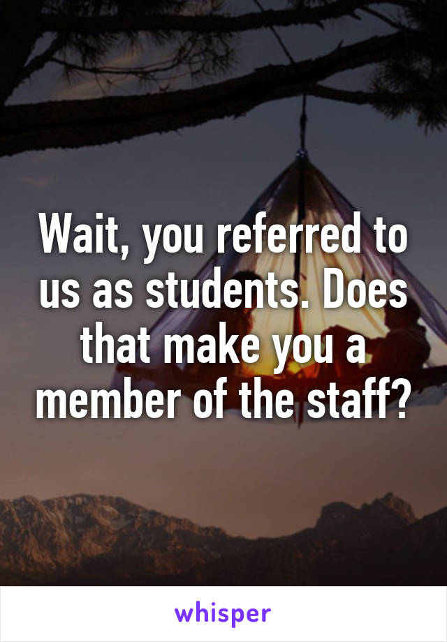 Wait, you referred to us as students. Does that make you a member of the staff?