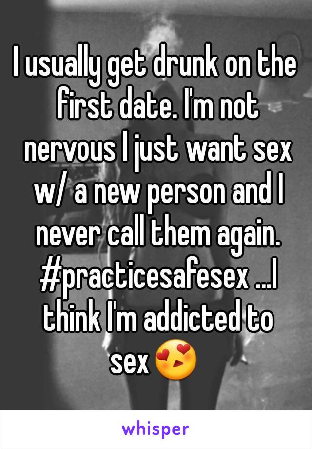 I usually get drunk on the first date. I'm not nervous I just want sex w/ a new person and I never call them again. #practicesafesex ...I think I'm addicted to sex😍 