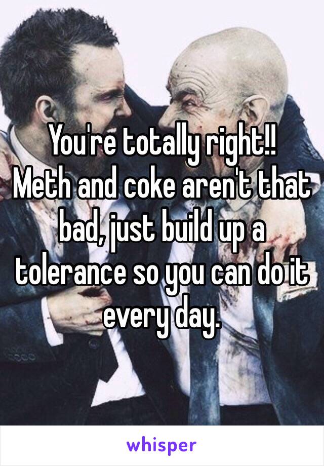 You're totally right!!
Meth and coke aren't that bad, just build up a tolerance so you can do it every day. 