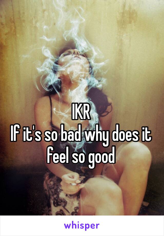 IKR
If it's so bad why does it feel so good