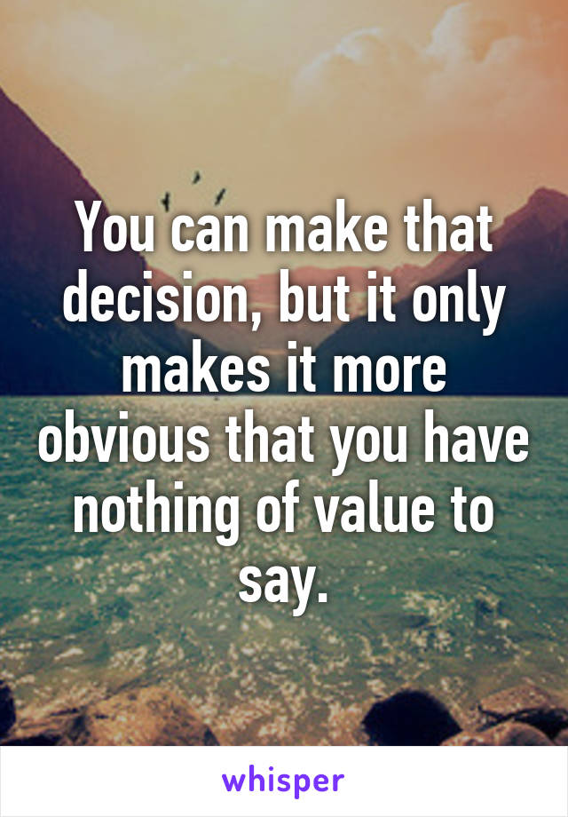 You can make that decision, but it only makes it more obvious that you have nothing of value to say.