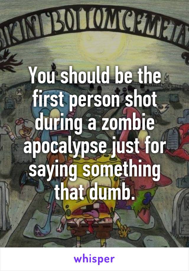 You should be the first person shot during a zombie apocalypse just for saying something that dumb.