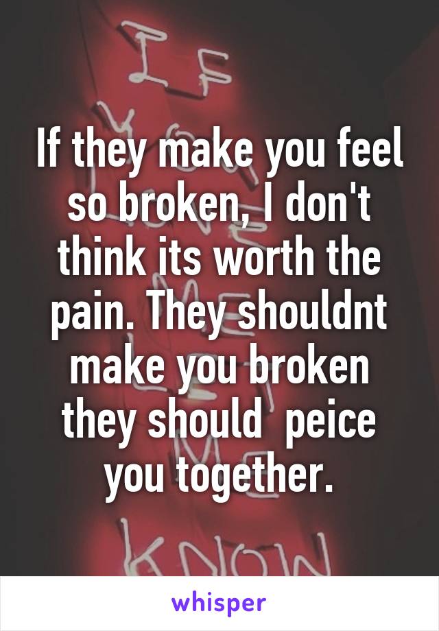 If they make you feel so broken, I don't think its worth the pain. They shouldnt make you broken they should  peice you together.