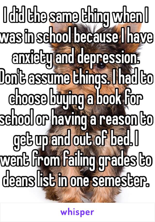 I did the same thing when I was in school because I have anxiety and depression. Don't assume things. I had to choose buying a book for school or having a reason to get up and out of bed. I went from failing grades to deans list in one semester. 