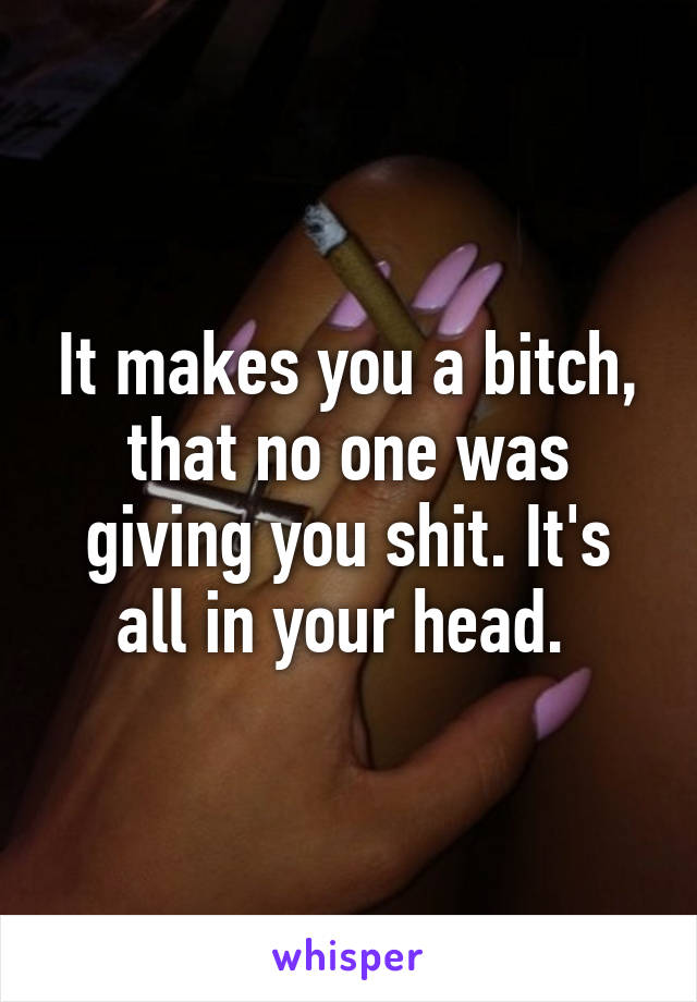 It makes you a bitch, that no one was giving you shit. It's all in your head. 