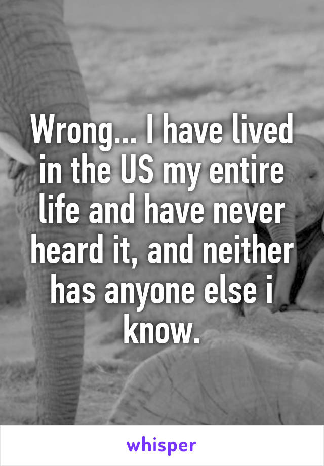 Wrong... I have lived in the US my entire life and have never heard it, and neither has anyone else i know.