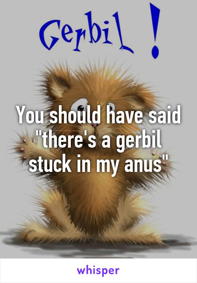 You should have said "there's a gerbil stuck in my anus"