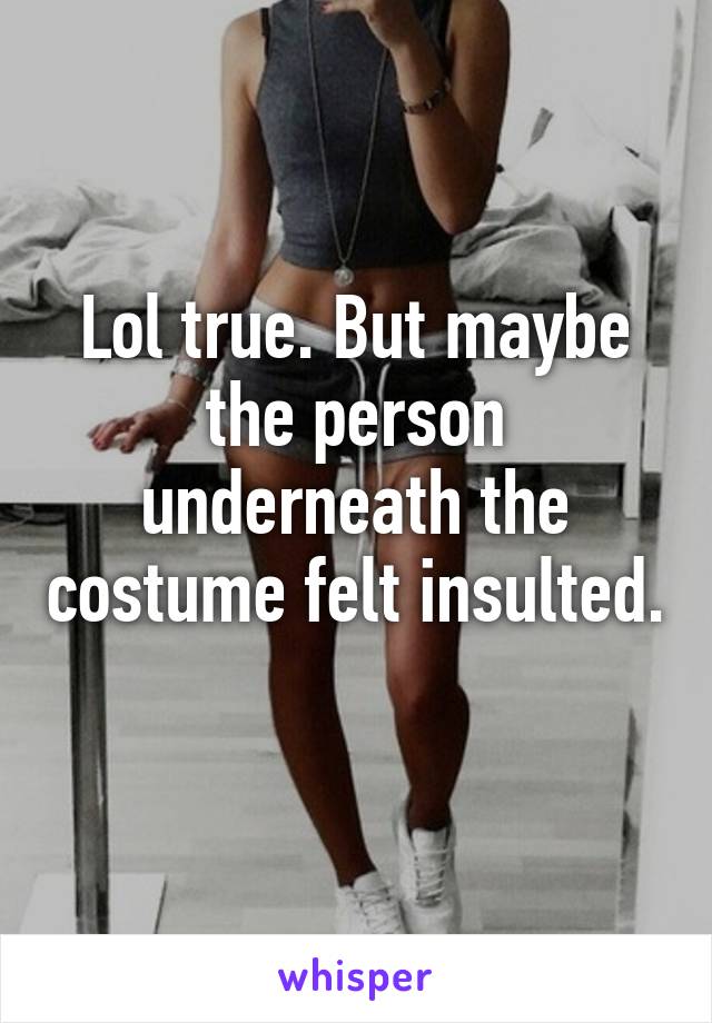 Lol true. But maybe the person underneath the costume felt insulted. 