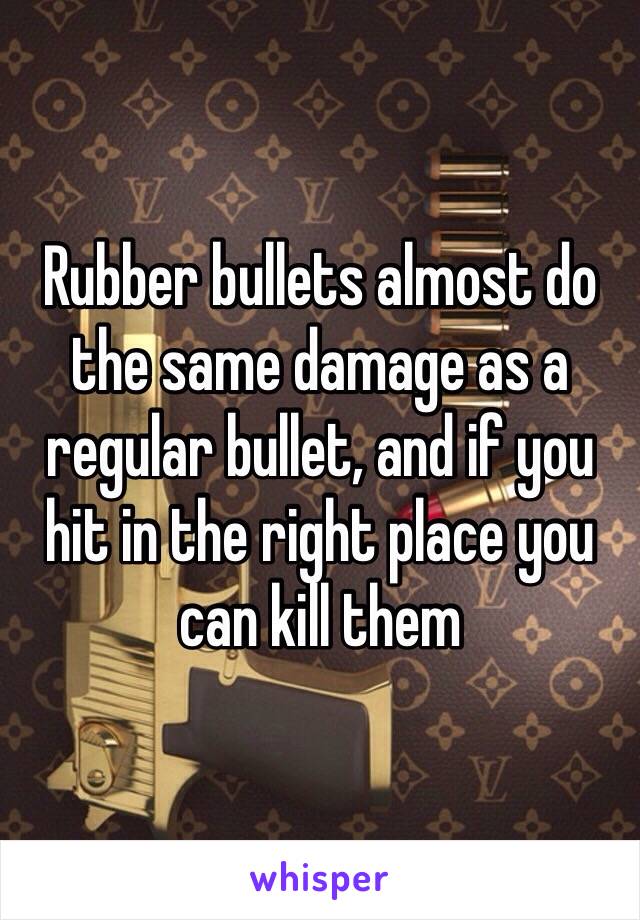 Rubber bullets almost do the same damage as a regular bullet, and if you hit in the right place you can kill them 