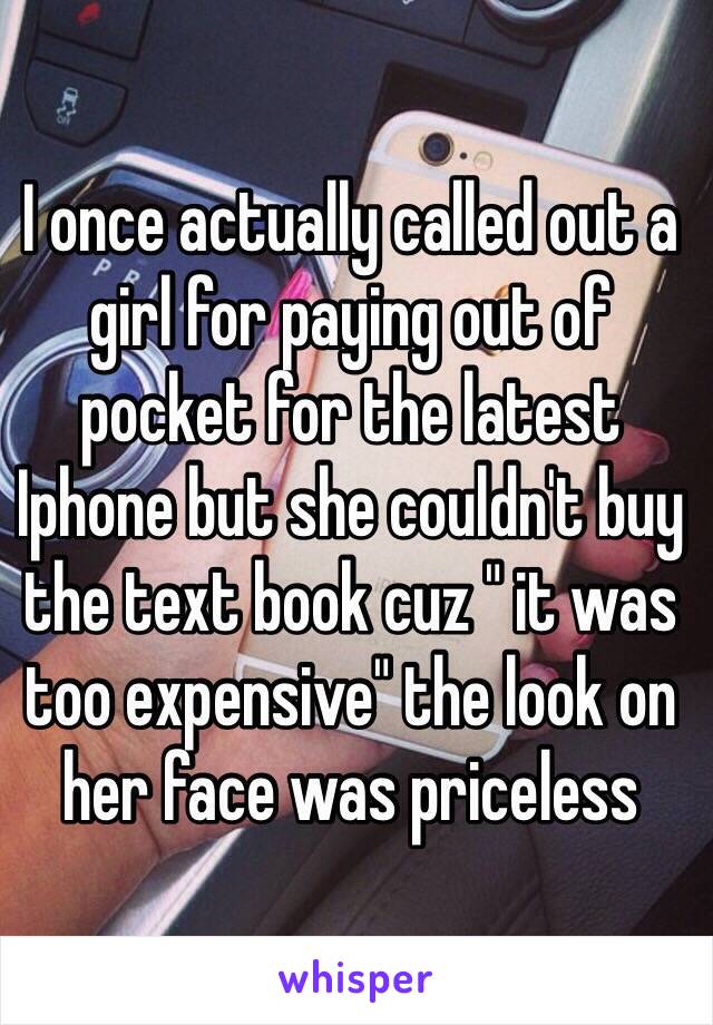 I once actually called out a girl for paying out of pocket for the latest Iphone but she couldn't buy the text book cuz " it was too expensive" the look on her face was priceless