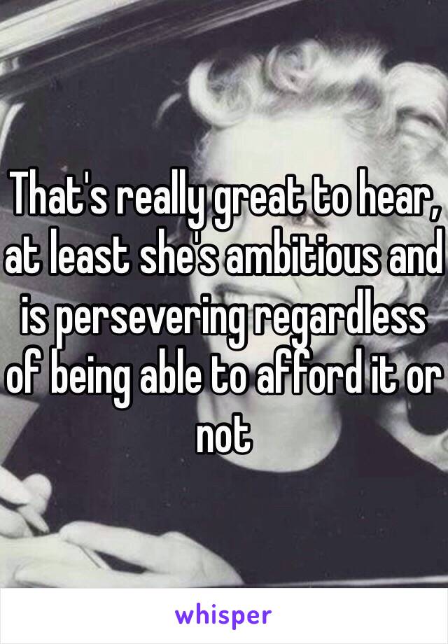 That's really great to hear, at least she's ambitious and is persevering regardless of being able to afford it or not 