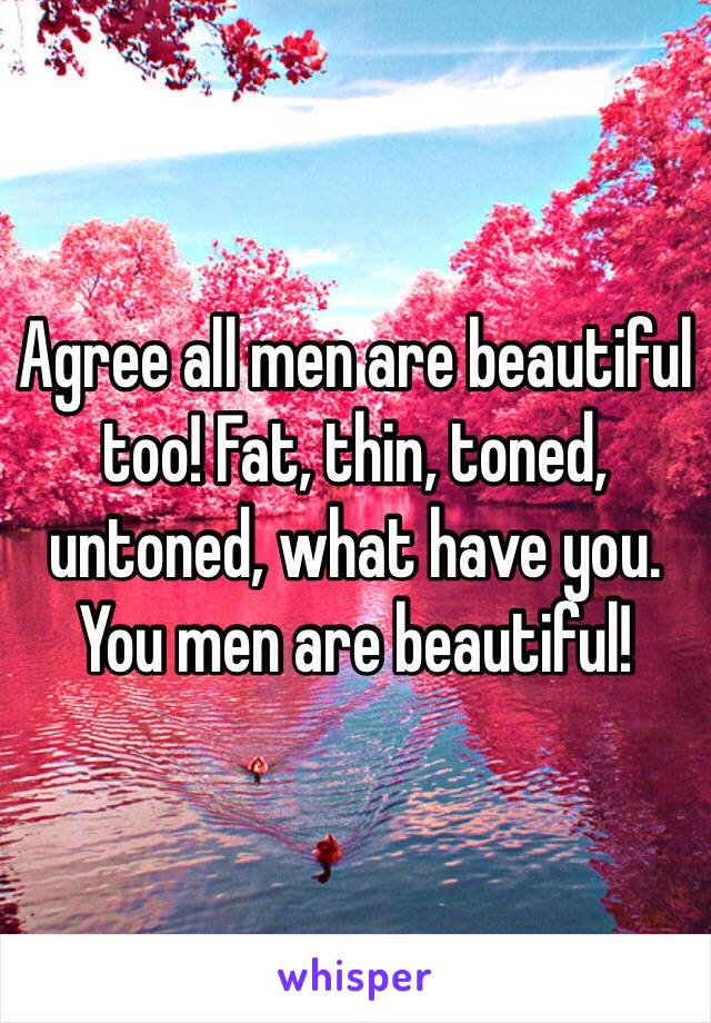 Agree all men are beautiful too! Fat, thin, toned, untoned, what have you. You men are beautiful!