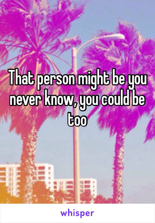 That person might be you never know, you could be too 
