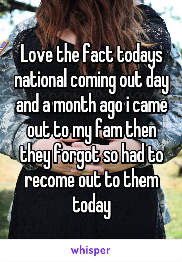 Love the fact todays national coming out day and a month ago i came out to my fam then they forgot so had to recome out to them today