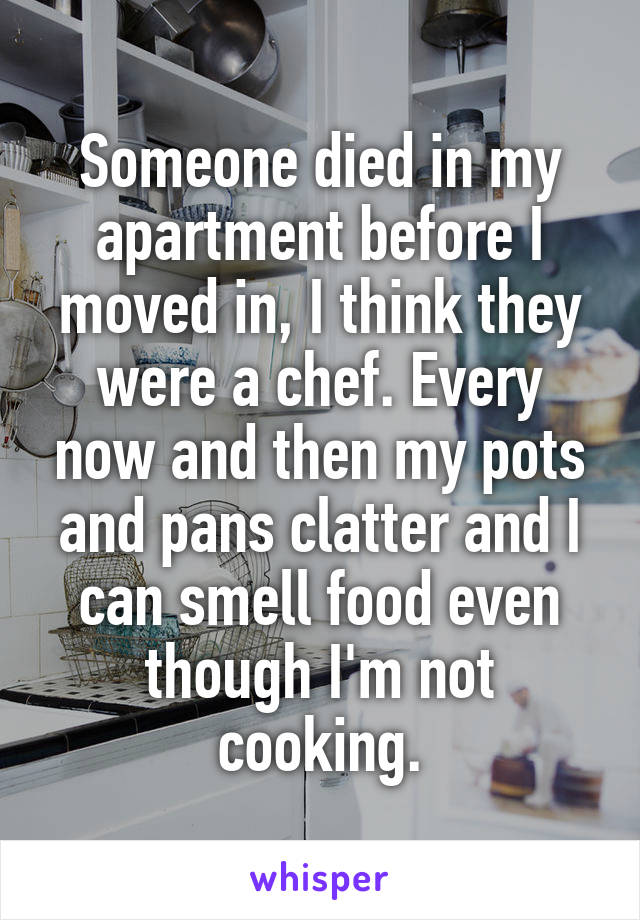 Someone died in my apartment before I moved in, I think they were a chef. Every now and then my pots and pans clatter and I can smell food even though I'm not cooking.