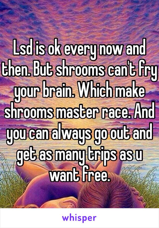 Lsd is ok every now and then. But shrooms can't fry your brain. Which make shrooms master race. And you can always go out and get as many trips as u want free. 