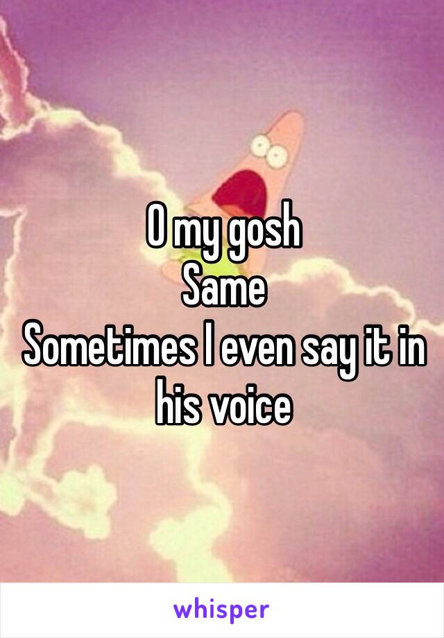 O my gosh 
Same 
Sometimes I even say it in his voice 