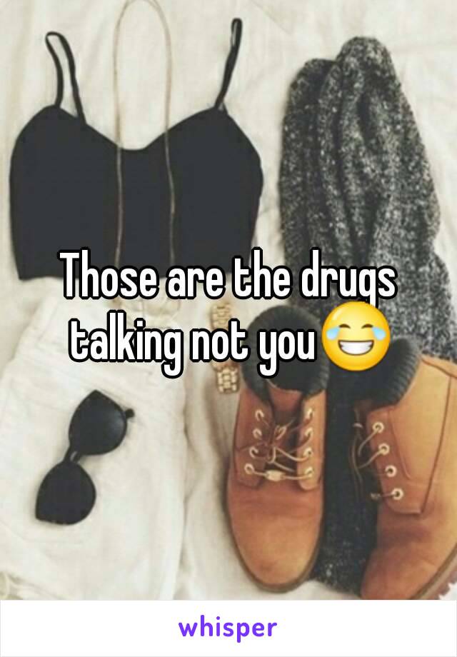 Those are the drugs talking not you😂