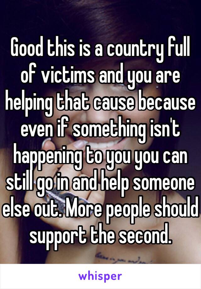 Good this is a country full of victims and you are helping that cause because even if something isn't happening to you you can still go in and help someone else out. More people should support the second. 