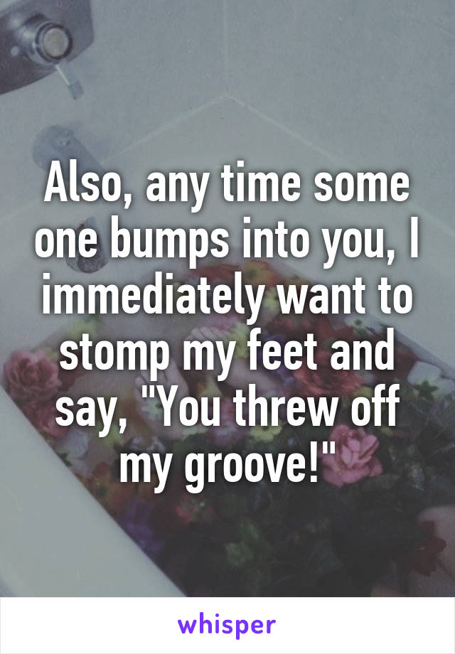 Also, any time some one bumps into you, I immediately want to stomp my feet and say, "You threw off my groove!"