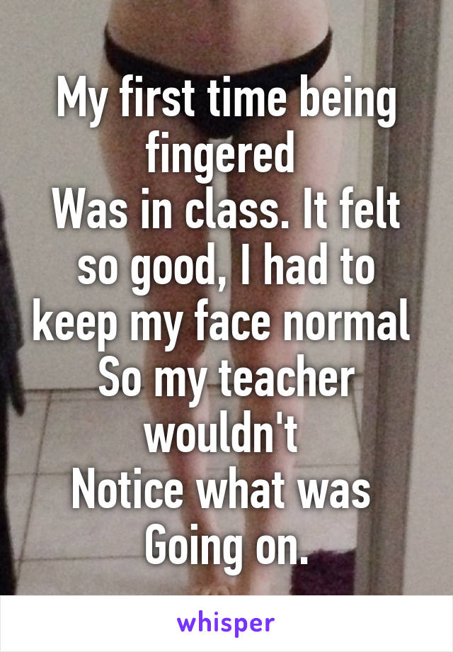 My first time being fingered 
Was in class. It felt so good, I had to keep my face normal 
So my teacher wouldn't 
Notice what was 
Going on.