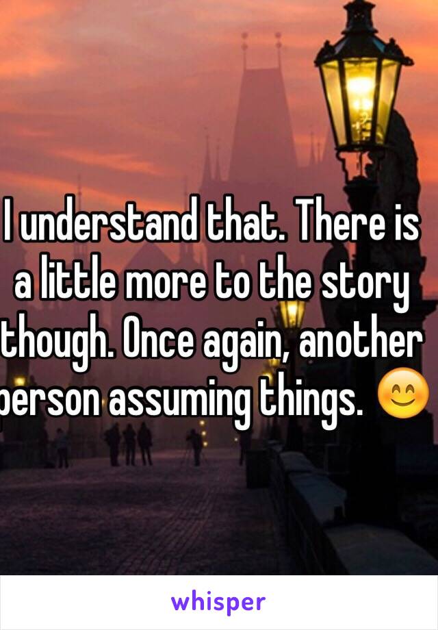 I understand that. There is a little more to the story though. Once again, another person assuming things. 😊