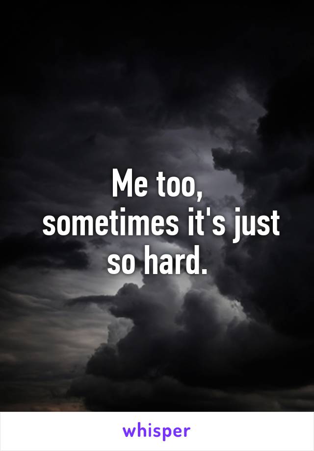 Me too,
 sometimes it's just so hard.