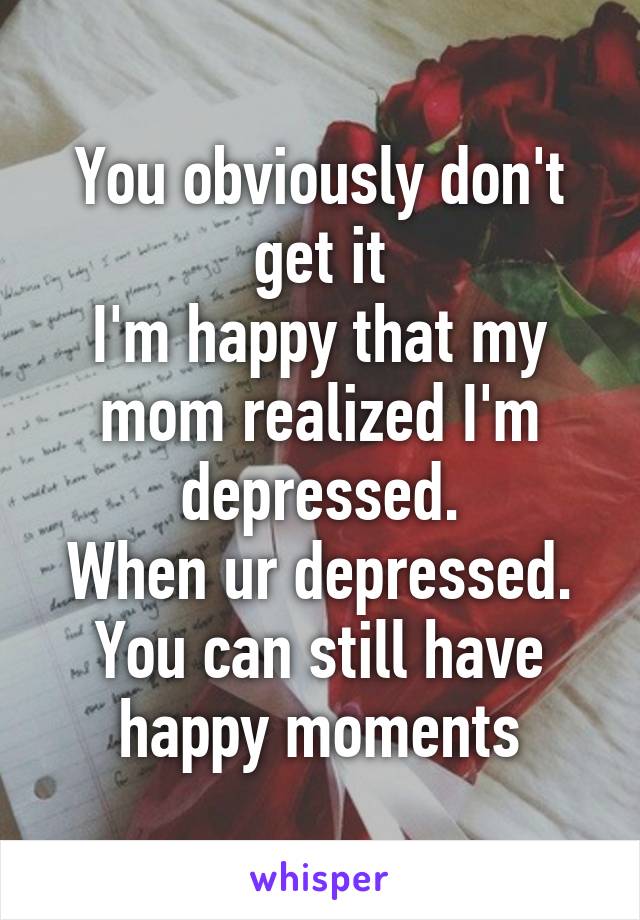 You obviously don't get it
I'm happy that my mom realized I'm depressed.
When ur depressed. You can still have happy moments