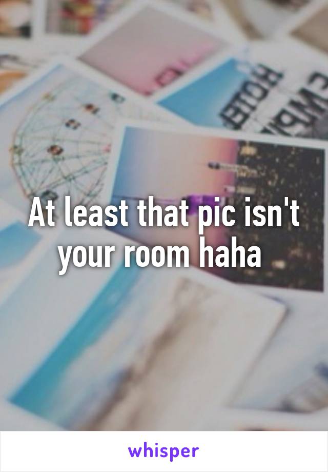 At least that pic isn't your room haha 