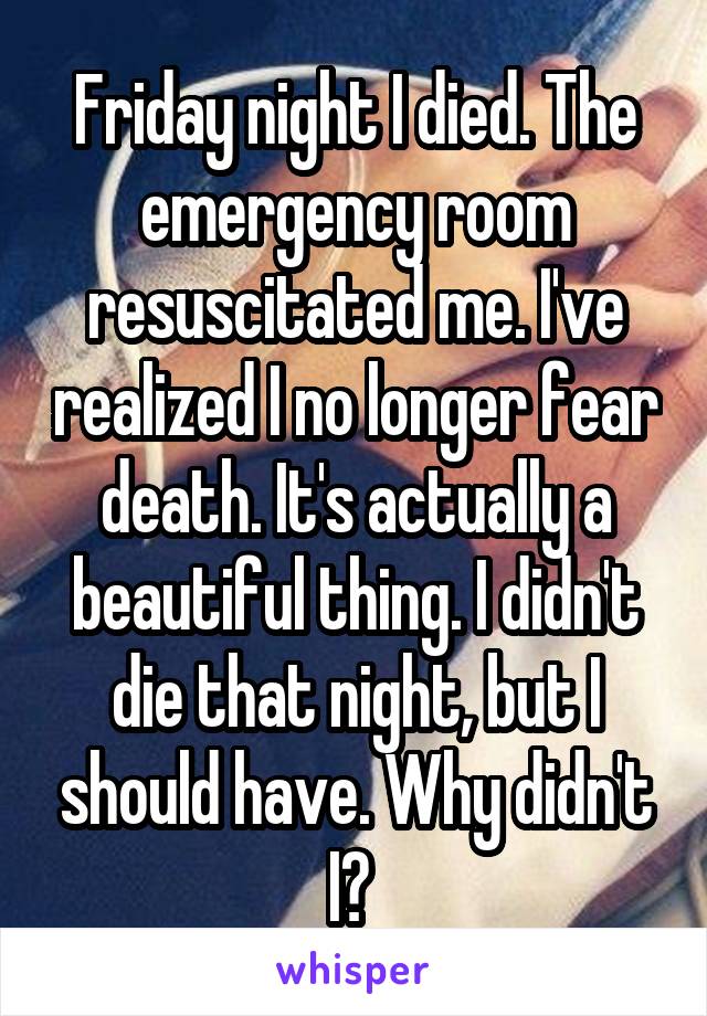 Friday night I died. The emergency room resuscitated me. I've realized I no longer fear death. It's actually a beautiful thing. I didn't die that night, but I should have. Why didn't I? 