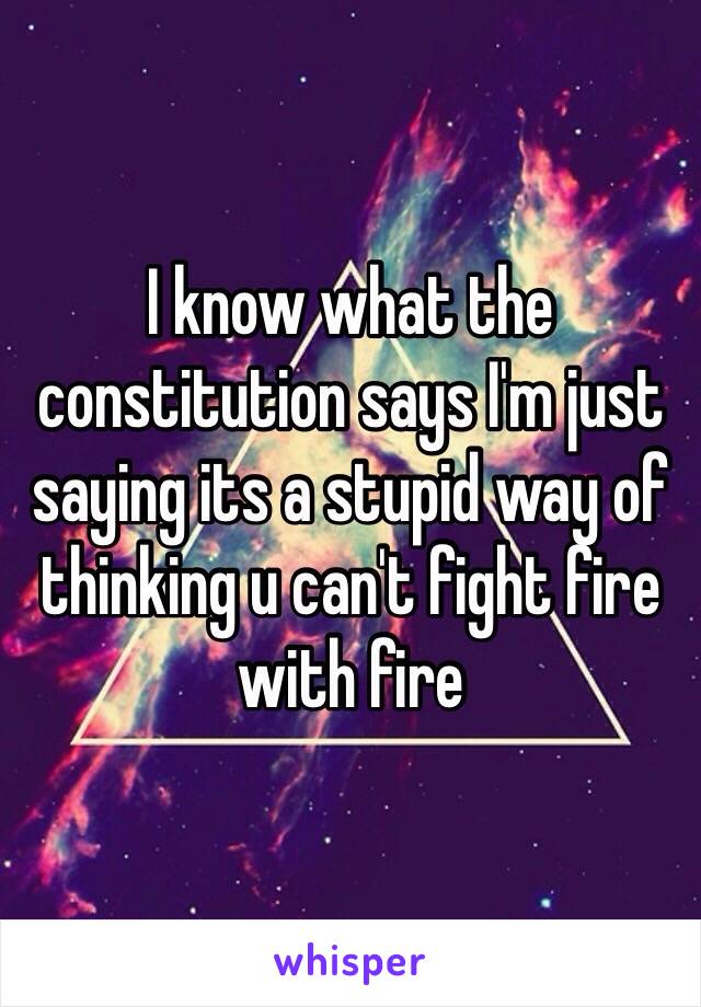 I know what the constitution says I'm just saying its a stupid way of thinking u can't fight fire with fire 