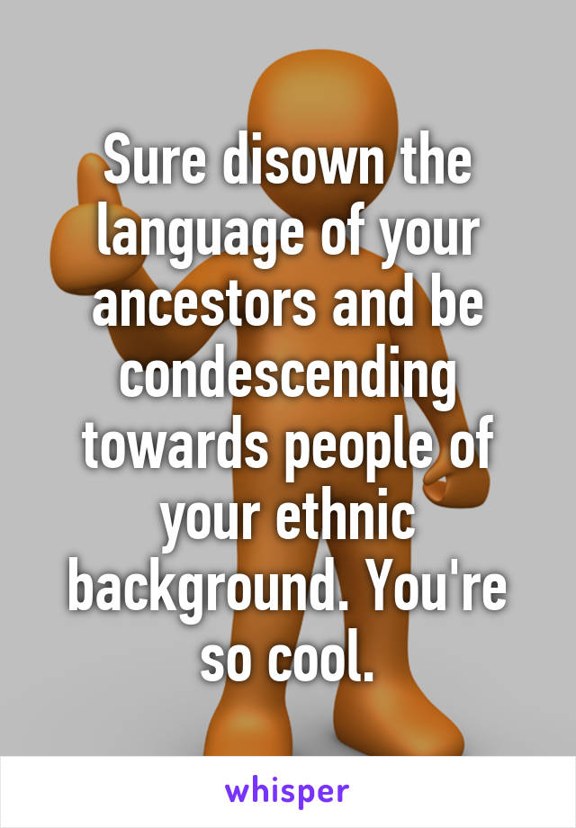 Sure disown the language of your ancestors and be condescending towards people of your ethnic background. You're so cool.