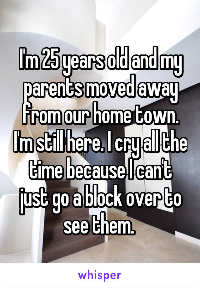 I'm 25 years old and my parents moved away from our home town. I'm still here. I cry all the time because I can't just go a block over to see them. 
