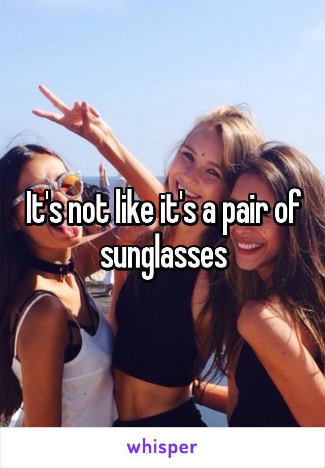 It's not like it's a pair of sunglasses