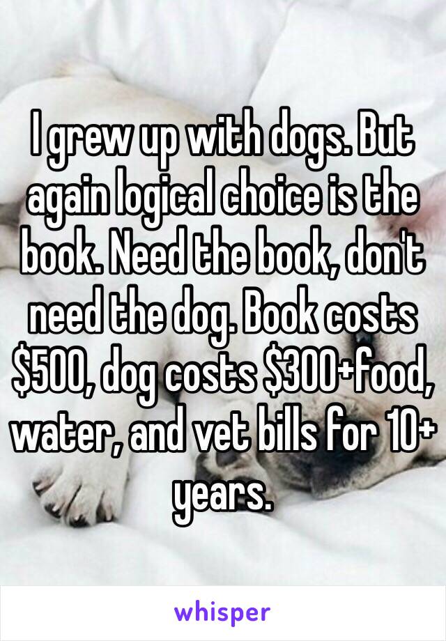 I grew up with dogs. But again logical choice is the book. Need the book, don't need the dog. Book costs $500, dog costs $300+food, water, and vet bills for 10+ years.