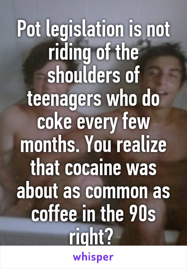 Pot legislation is not riding of the shoulders of teenagers who do coke every few months. You realize that cocaine was about as common as coffee in the 90s right? 