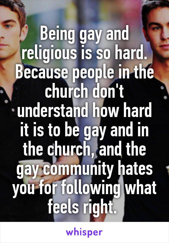 Being gay and religious is so hard. Because people in the church don't understand how hard it is to be gay and in the church, and the gay community hates you for following what feels right. 