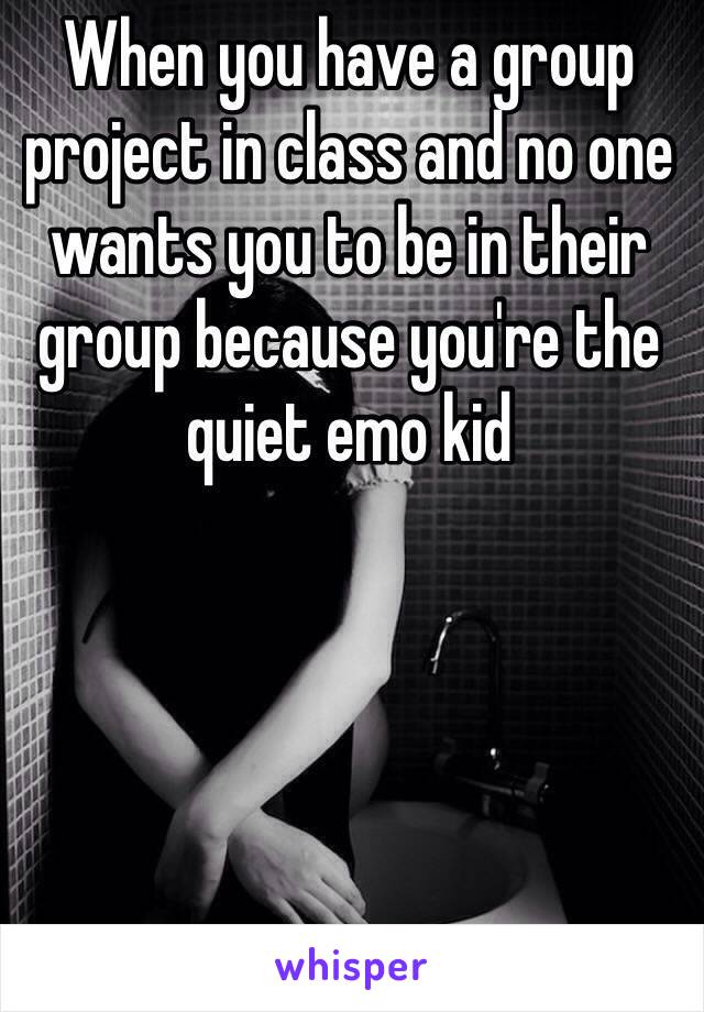 When you have a group project in class and no one wants you to be in their group because you're the quiet emo kid