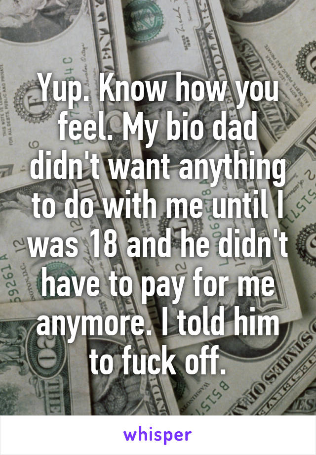 Yup. Know how you feel. My bio dad didn't want anything to do with me until I was 18 and he didn't have to pay for me anymore. I told him to fuck off.