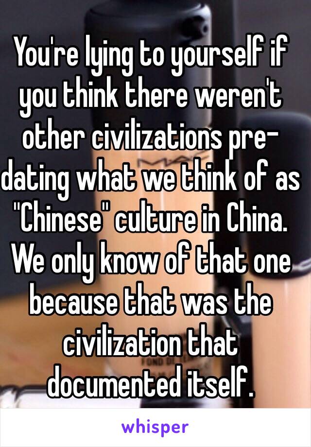 You're lying to yourself if you think there weren't other civilizations pre-dating what we think of as "Chinese" culture in China. We only know of that one because that was the civilization that documented itself. 