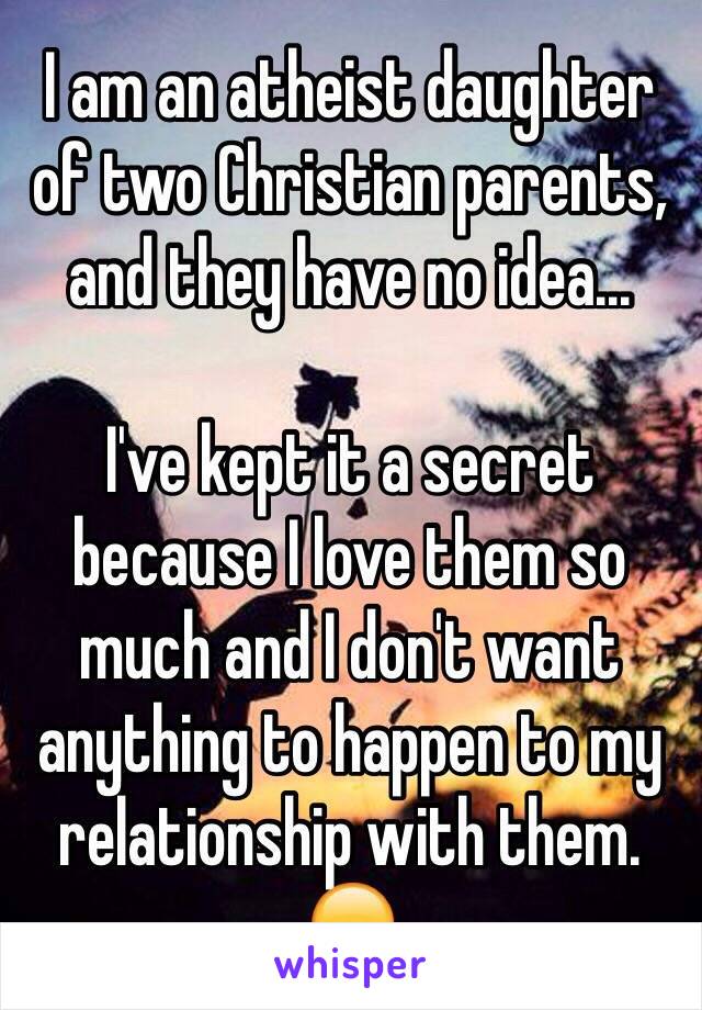 I am an atheist daughter of two Christian parents, and they have no idea...

I've kept it a secret because I love them so much and I don't want anything to happen to my relationship with them. 😞