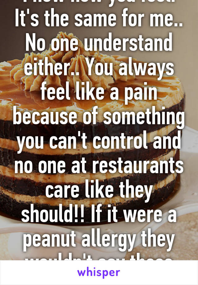 I now how you feel. It's the same for me.. No one understand either.. You always feel like a pain because of something you can't control and no one at restaurants care like they should!! If it were a peanut allergy they wouldn't say these things. Smh