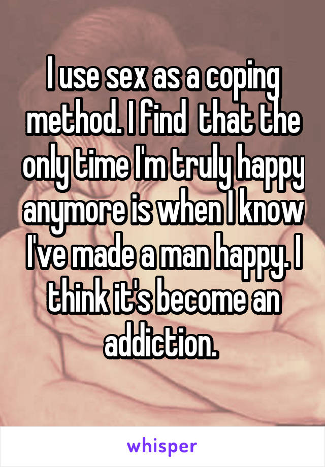I use sex as a coping method. I find  that the only time I'm truly happy anymore is when I know I've made a man happy. I think it's become an addiction. 
 