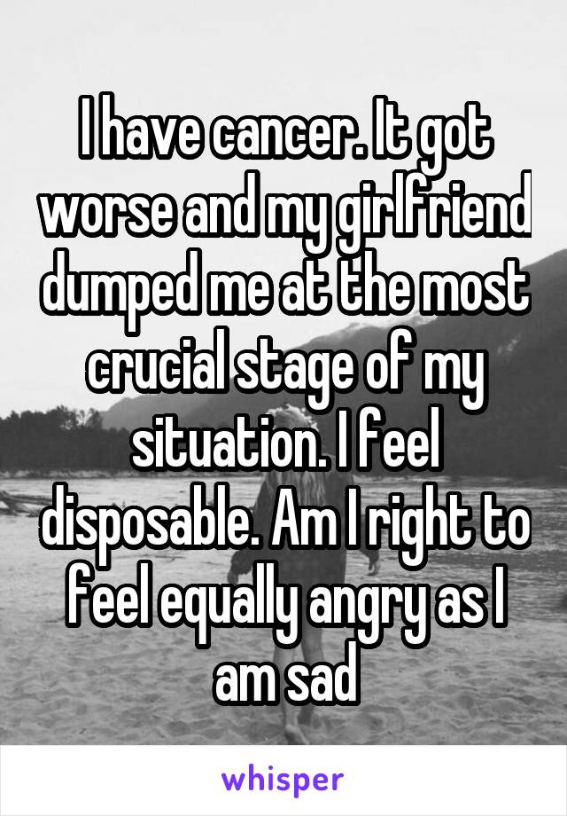 I have cancer. It got worse and my girlfriend dumped me at the most crucial stage of my situation. I feel disposable. Am I right to feel equally angry as I am sad